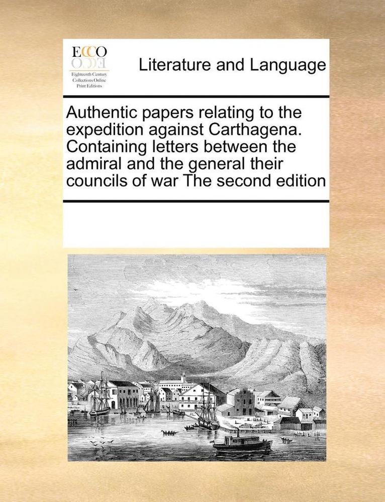 Authentic papers relating to the expedition against Carthagena. Containing letters between the admiral and the general their councils of war The second edition 1