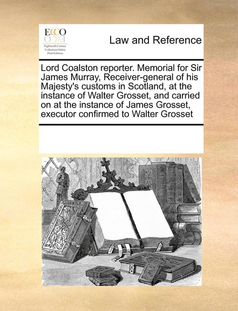 Lord Coalston Reporter. Memorial for Sir James Murray, Receiver-General of His Majesty's Customs in Scotland, at the Instance of Walter Grosset, and Carried on at the Instance of James Grosset, 1