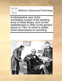bokomslag retrospective view of the encreasing number of the standing army of Great Britain, from its first establishment in 1650, to the general peace of 1784. To which is added, some observations on recrui...