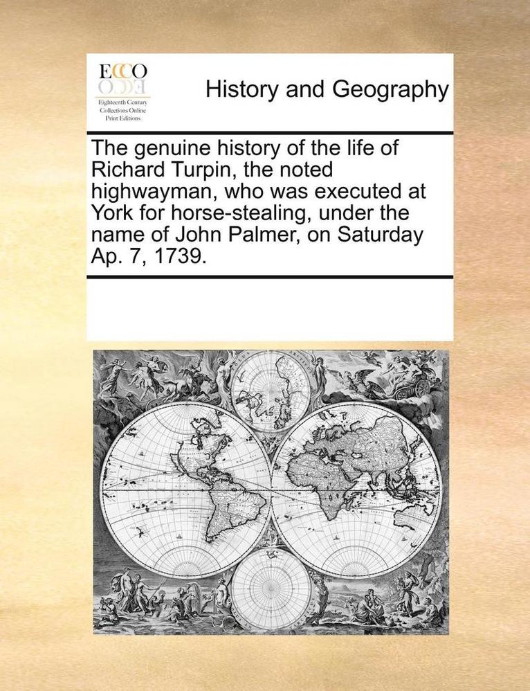 The genuine history of the life of Richard Turpin, the noted highwayman, who was executed at York for horse-stealing, under the name of John Palmer, on Saturday Ap. 7, 1739. 1