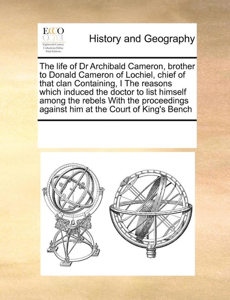 The life of Dr Archibald Cameron, brother to Donald Cameron of Lochiel, chief of that clan Containing, I The reasons which induced the doctor to list himself among the rebels With the proceedings 1