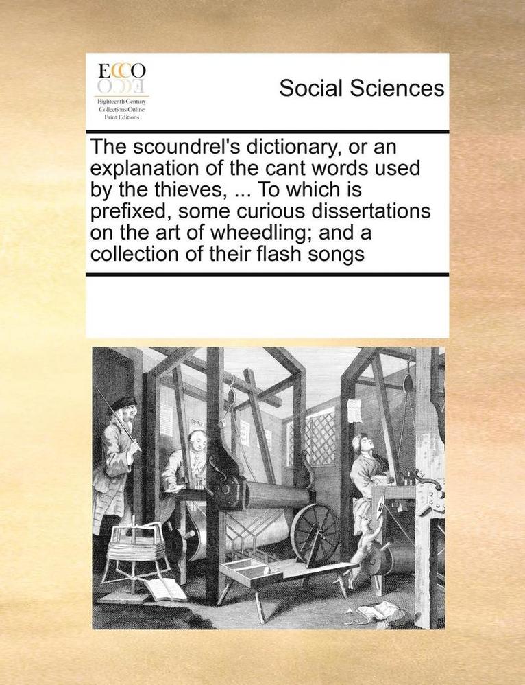 The Scoundrel's Dictionary, or an Explanation of the Cant Words Used by the Thieves, ... to Which Is Prefixed, Some Curious Dissertations on the Art of Wheedling; And a Collection of Their Flash Songs 1