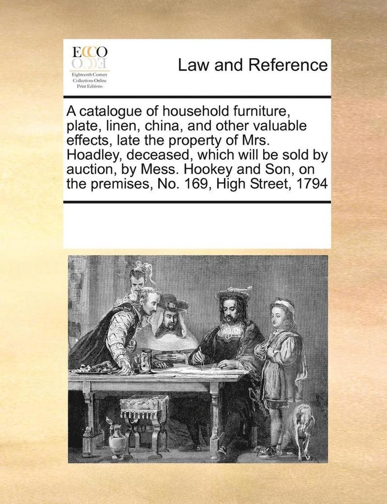 A catalogue of household furniture, plate, linen, china, and other valuable effects, late the property of Mrs. Hoadley, deceased, which will be sold by auction, by Mess. Hookey and Son, on the 1