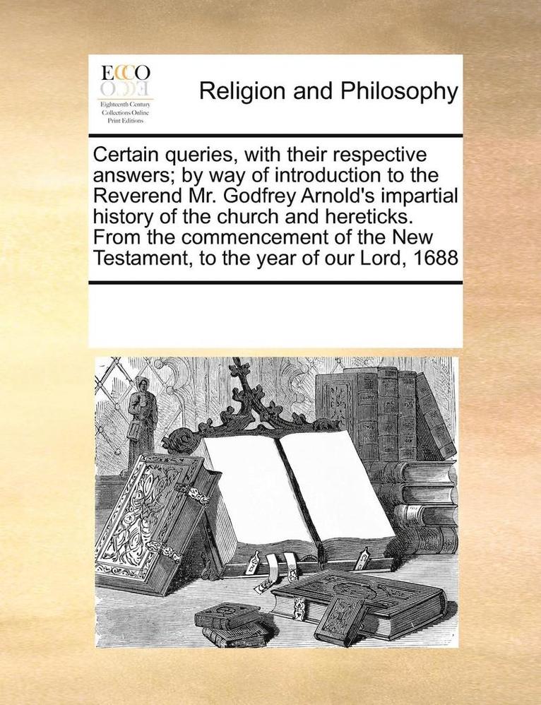 Certain Queries, with Their Respective Answers; By Way of Introduction to the Reverend Mr. Godfrey Arnold's Impartial History of the Church and Hereticks. from the Commencement of the New Testament, 1