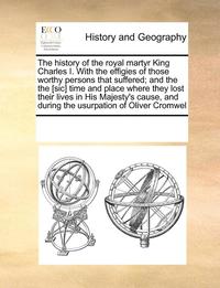 bokomslag history of the royal martyr King Charles I. With the effigies of those worthy persons that suffered; and the the [sic] time and place where they lost their lives in His Majesty's cause, and during ...