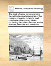 bokomslag The Book of Rates, Comprehending the Nett Duties and Drawbacks of the Customs, Inwards, Outwards, and Coast-Wise. Also Correct Tables, Containing the Duties of Excise, Excise Licences, Bounties and