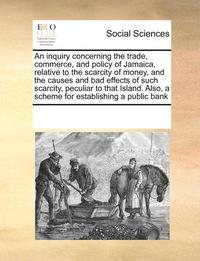 bokomslag Inquiry Concerning the Trade, Commerce, and Policy of Jamaica, Relative to the Scarcity of Money, and the Causes and Bad Effects of Such Scarcity, Peculiar to That Island. Also, a Scheme for Establ...