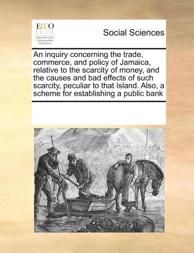 Inquiry Concerning the Trade, Commerce, and Policy of Jamaica, Relative to the Scarcity of Money, and the Causes and Bad Effects of Such Scarcity, Peculiar to That Island. Also, a Scheme for Establ... 1