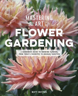 Matt Mattus - Mastering the Art of Flower Gardening: A Gardener's Guide to Growing Flowers, from Today's Favorites to Unusual Varieties, Inbunden