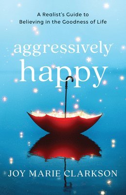 Aggressively Happy  A Realist`s Guide to Believing in the Goodness of Life 1