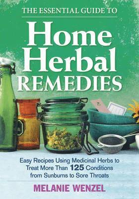 The Essential Guide to Home Herbal Remedies: Easy Recipes Using Medicinal Herbs to Treat More Than 125 Conditions from Sunburns to Sore Throats