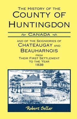 The History Of The County Of Huntingdon [Canada] and of the Seigniories of Chateaugay and Beauharnois from Their First Settlement to the Year 1838 1
