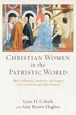Christian Women in the Patristic World  Their Influence, Authority, and Legacy in the Second through Fifth Centuries 1