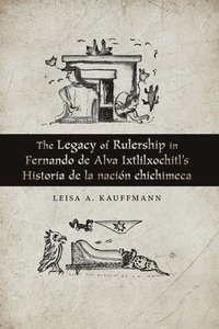 bokomslag The Legacy of Rulership in Fernando de Alva Ixtlilxochitl's Historia de la nacin chichimeca