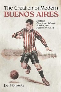 bokomslag The Creation of Modern Buenos Aires: Football, Civic Associations, Barrios, and Politics, 1912-1943