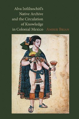 Amber Brian - Alva Ixtlilxochitl's Native Archive and the Circulation of Knowledge in Colonial Mexico, Inbunden