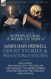 bokomslag The Collected Supernatural and Weird Fiction of James Hain Friswell-Ghost Stories and Phantom Fancies-One Novelette 'The King of the Gnomes, ' Ten Sho