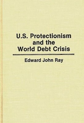 Edward Ray - U.S. Protectionism and the World Debt Crisis, Inbunden