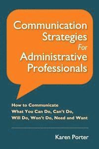 Communication Strategies for Administrative Professionals: How to Communicate What You Can Do, Can't Do, Will Do, Won't Do, Need and Want 1