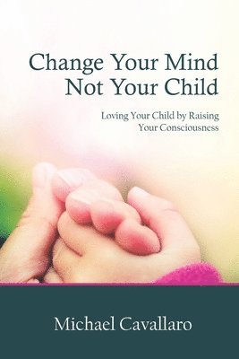 Change Your Mind Not Your Child: Loving Your Child by Raising Your Consciousness 1