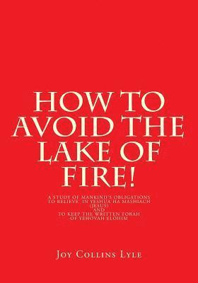 How to Avoid the Lake of Fire!: A Study of Mankind's Obligations to Believe in Yeshua Ha Mashiach (Jesus) and to Keep the Written Torah of Yehovah Elo