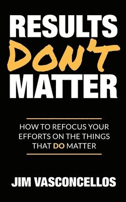 Results Don't Matter: How to Refocus Your Efforts on the Things that Do Matter 1