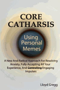 bokomslag Core Catharsis Using Personal Memes: A New And Radical Approach For Resolving Anxiety, Fully Accepting All Your Experience, And Engaging Impulses