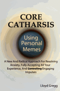 Core Catharsis Using Personal Memes: A New And Radical Approach For Resolving Anxiety, Fully Accepting All Your Experience, And Engaging Impulses 1