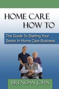 bokomslag HOME CARE HOW TO - The Guide To Starting Your Senior In Home Care Business