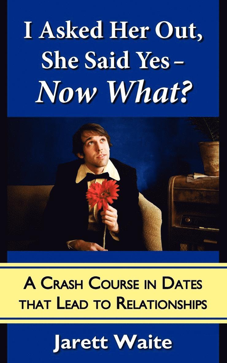 I Asked Her Out, She Said Yes - Now What? A Crash Course in Dates That Lead to Relationships 1