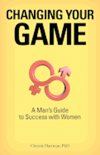 Changing Your Game: A Man's Guide to Success with Women