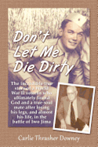 Don't Let Me Die Dirty: The incredible true story of a World War II veteran who ultimately found God and a true soul mate after losing his leg