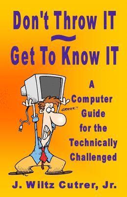 Don't Throw IT - Get To Know IT: A Computer Guide for the Technically Challenged 1