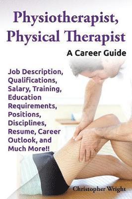 Physiotherapist, Physical Therapist. Job Description, Qualifications, Salary, Training, Education Requirements, Positions, Disciplines, Resume, Career Outlook, and Much More!! A Career Guide. 1