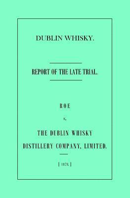 Dublin Whisky. Roe vs. The Dublin Whisky Distillery Company, Limited.: Report of the Late Trial