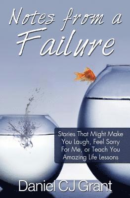 Notes From A Failure: Stories That Might Make You Laugh, Feel Sorry For Me, or Teach You Amazing Life Lessons 1