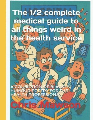 The 1/2 complete medical guide to all things weird in the health service: A collection of black humour poetry for the heath professional