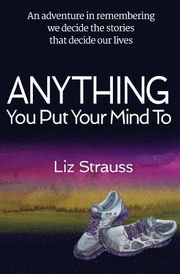 Anything You Put Your Mind To: An adventure in remembering we decide the stories that decide our lives 1