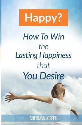 Happy?: How To Win The Lasting Happiness That You Desire 1