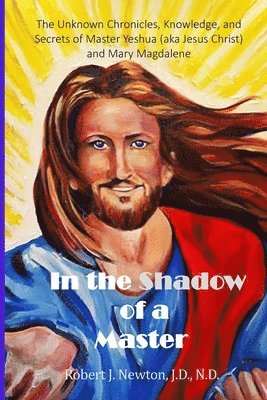 In the Shadow of a Master: The Unknown Chronicles, Knowledge, and Secrets of Master Yeshua (aka Jesus Christ) and Mary Magdalene 1