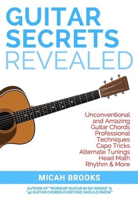 Guitar Secrets Revealed: Unconventional and Amazing Guitar Chords, Professional Techniques, Capo Tricks, Alternate Tunings, Head Math, Rhythm & More