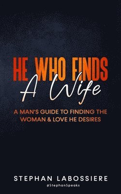 He Who Finds A Wife: A Man's Guide to Finding the Woman and Love He Desires
