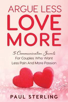 Argue Less Love More: 5 Communication Secrets For Couples Who Want Less Pain And More Passion 1