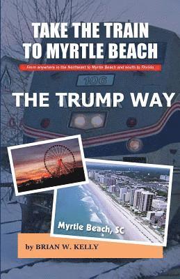 Brian W. Kelly - Take the Train to Myrtle Beach The Trump Way: Trump's Way takes anyone from the Northeast to Myrtle Beach or south to Florida without the problems!, Häftad