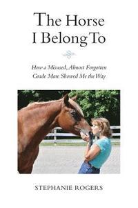 bokomslag The Horse I Belong To: How a Misused and Almost Forgotten Grade Mare Showed Me the Way