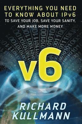 v6: Everything You Need to Know about IPv6 to Save Your Job, Save Your Sanity, and Make More Money 1