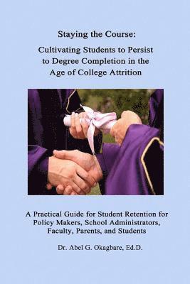 Staying the Course: Cultivating Students to Persist to Degree Completion in the Age of College Attrition: A Practical Guide for Student Re 1