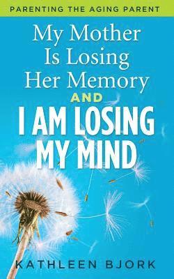 My Mother Is Losing Her Memory And I Am Losing My Mind: Parenting The Aging Parent 1