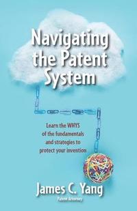 bokomslag Navigating the Patent System: Learn the Whys of the Fundamentals and Strategies to Protect Your Invention