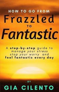 bokomslag How to Go From Frazzled to Fantastic: A Step-by-Step Guide to Manage Your Stress, Stop Your Worry, and Feel Fantastic Every Day